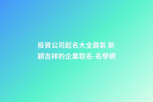 投資公司起名大全霸氣 新穎吉祥的企業取名-名學網-第1張-公司起名-玄機派